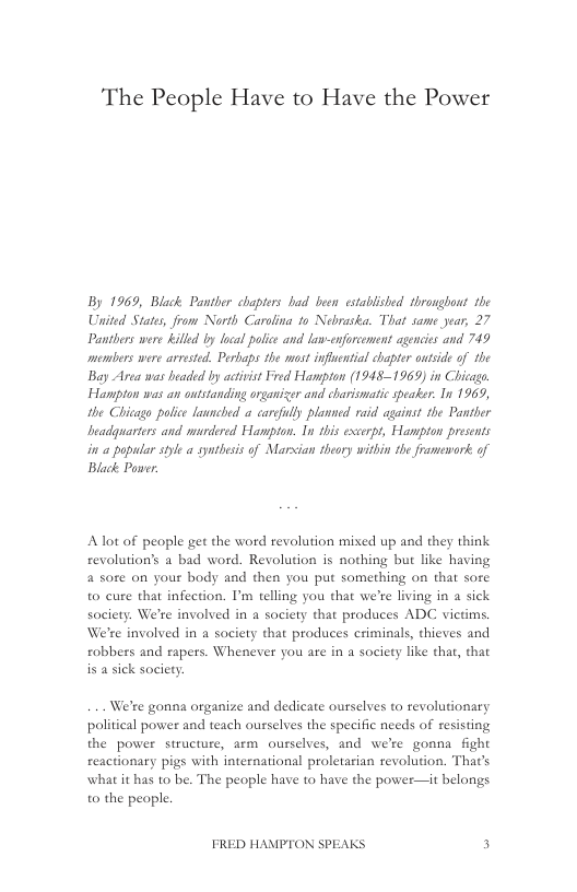 The People Have to Have the Power  By 1969, Black Panther chapters had been estabished thronghont the United State, from North Carolina 1o Nebraskea. That same year, 27 Panthers were killd by local pofice and low-enforement agencies and 749 members were arrested. Perbaps the most infential chapter otside of the Bay Area was beaded by activst Fred Hampton (1915-1969 in Chicago Hampton was an oustanding organizer and charismatic speaker. In 1969, the Chicago police launched a carcfuly plomed raid against the Pantier beadguarters and murdered Hampton. In this excerpt, Hampton presents in 0 popular style a syntheis of Marsian teory witbin the framework of Black Puner:  Alot of people get the word revolution mixed up and they think revolution’s a bad word. Revolution is nothing but like having 4 sote on your body and then you put something on that sore to cure that infection. I’m telling you that we’re living in a sick society. We’re involved in a society that produces ADC victims. We’re involved in a society that produces criminals, thieves and robbers and rapers. Whenever you are in a society like that, that is a sick society.  We’te gonna organize and dedicate ourselves to revolutionary political power and teach ourselves the specific needs of resisting the power structure, arm ourselves, and we’re gonna fight reactionary pigs with international proletarian revolution. That’s what it has to be. The people have to have the power—it belongs o the people.  FRED HAMPTON SPEAKS 3 